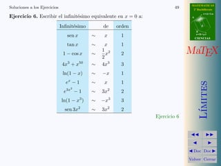 MATEMATICAS 
2º Bachillerato 
A 
r = A + l u 
B 
d 
s = B + m v 
CIIENCIIAS 
MaTEX 
L´ımites 
JJ II 
J I 
JDoc DocI 
Volver Cerrar 
Soluciones a los Ejercicios 43 
Ejercicio 2. Los infinit´esimos equivalentes en x = 0 son: 
a) 1 − cos x2  
1 
2x4 
b) 1 − cos 3 x  
1 
2 
9 x2 
c) 1 − cos x 
2  
1 
8x2 
d) 1 − cos 
p 
x3  
1 
2x3 
e) 1 − cos 3 x7  
9 
2x14 
f ) 1 − cos(sen x)  
1 
2x2 
Ejercicio 2 
 