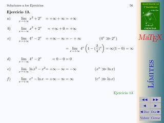 MATEMATICAS 
2º Bachillerato 
A 
r = A + l u 
B 
d 
s = B + m v 
CIIENCIIAS 
MaTEX 
L´ımites 
JJ II 
J I 
JDoc DocI 
Volver Cerrar 
Soluciones a los Ejercicios 50 
Ejercicio 7. Aplicar equivalencias al c´alculo de los siguientes l´ımites: 
a) lim 
x!0 
3 sen 2x 
4x 
= 
0 
0 
= lim 
x!0 
3 · 2x 
4x 
= 
3 
2 
b) lim 
x!0 
1 − cos 4x 
5x2 = 
0 
0 
= lim 
x!0 
1 
2 (4x)2 
5x2 = 
8 
5 
c) lim 
x!0 
sen x · tan x 
1 − cos x 
= 
0 
0 
= lim 
x!0 
x · x 
1 
2x2 
= 2 
d) lim 
x!1 
ln x 
2 − 2x 
= 
0 
0 
= lim 
x!1 
x − 1 
2 − 2x 
= − 
1 
2 
e) lim 
x!0 
ln(1 + x) 
1 − ex = 
0 
0 
= lim 
x!0 
x 
−x 
= −1 
f ) lim 
x!0 
x · sen x 
ln(cos x) 
= 
0 
0 
= lim 
x!0 
x · x 
cos x − 1 
= lim 
x!0 
x2 
−1 
2x2 
= −2 
g) lim 
x!0 
ln(1 + 5 x) 
1 − e3x = 
0 
0 
= lim 
x!0 
5x 
−3x 
= − 
5 
3 
h) lim 
x!0 
sen2 x 
1 − cos 2x 
= 
0 
0 
= lim 
x!0 
x2 
2x2 = 
1 
2 
i) lim 
x!0 
5x sen 2x 
4x2 = 
0 
0 
= lim 
x!0 
10 x2 
4x2 = 
5 
2 
Ejercicio 7 
 