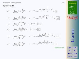 MATEMATICAS 
2º Bachillerato 
A 
r = A + l u 
B 
d 
s = B + m v 
CIIENCIIAS 
MaTEX 
L´ımites 
JJ II 
J I 
JDoc DocI 
Volver Cerrar 
Soluciones a los Ejercicios 51 
Ejercicio 8. 
a) 
lim 
x!1 
1 + x 
1 − x 
= 1 
b) 
lim 
x!−1 
2x = 0 
c) 
lim 
x!0 
1 
sen x 
= 1 
d) 
lim 
x!+11 
2x = +1 
e) 
lim 
x!1 
ex = +1 
f ) 
lim 
x!1 
ln x = +1 
Ejercicio 8 
 