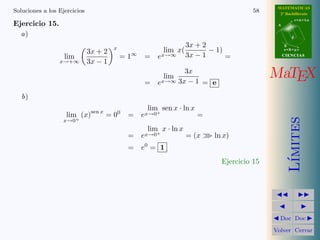MATEMATICAS 
2º Bachillerato 
A 
r = A + l u 
B 
d 
s = B + m v 
CIIENCIIAS 
MaTEX 
L´ımites 
JJ II 
J I 
JDoc DocI 
Volver Cerrar 
Soluciones a los Ejercicios 52 
Ejercicio 9. 
a) 
lim 
x!+1 
ln(1 + x6) 
= 1 
x2 1 
= 0 
b) 
lim 
x!+1 
x5 
ex = 
+1 
+1 
= 0 
c) 
lim 
x!+1 
ln x30 2−x = 1· 0 = lim 
x!+1 
x30 
2x = 0 
Ejercicio 9 
 
