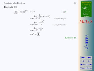 MATEMATICAS 
2º Bachillerato 
A 
r = A + l u 
B 
d 
s = B + m v 
CIIENCIIAS 
MaTEX 
L´ımites 
JJ II 
J I 
JDoc DocI 
Volver Cerrar 
Soluciones a los Ejercicios 53 
Ejercicio 10. 
a) lim 
x!0 
3 sen 2x 
4x 
= 
0 
0 
= lim 
x!0 
3 · 2x 
4x 
= 
3 
2 
b) lim 
x!0 
1 − cos 4x 
5x2 = 
0 
0 
= lim 
x!0 
1 
216x2 
5x2 = 
8 
5 
c) lim 
x!0 
sen x · tan x 
1 − cos x 
= 
0 
0 
= lim 
x!0 
x · x 
1 
2x2 
= 2 
d) lim 
x!1 
ln x 
2 − 2x 
= 
0 
0 
= lim 
x!1 
x − 1 
2(1 − x) 
= − 
1 
2 
e) lim 
x!0 
ln(1 + x) 
1 − ex = 
0 
0 
= lim 
x!0 
x 
−x 
= −1 
f) lim 
x!0 
x · sen x 
ln cos x 
= 
0 
0 
= lim 
x!0 
x · x 
cos x − 1 
= lim 
x!0 
x · x 
−1 
2x2 
= −2 
Ejercicio 10 
 