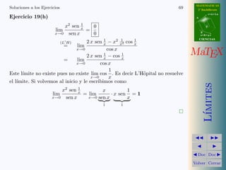 MATEMATICAS 
2º Bachillerato 
A 
r = A + l u 
B 
d 
s = B + m v 
CIIENCIIAS 
MaTEX 
L´ımites 
JJ II 
J I 
JDoc DocI 
Volver Cerrar 
Soluciones a los Ejercicios 63 
Ejercicio 19(b) Como 
lim 
x!1 
1 − cos(x − 1) 
(ln x)2 = 
0 
0 
(L0H) = lim 
x!1 
sen(x − 1) 
2 ln x 
x 
= lim 
x!1 
x sen(x − 1) 
2 ln x 
= 
0 
0 
(L0H) = lim 
x!1 
sen(x − 1) + x cos(x − 1) 
2/x 
= 
1 
2 
 
 