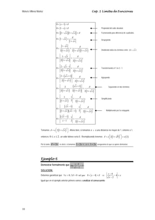 Moisés Villena Muñoz Cap. 1 Límites de Funciones 
10 
δ 
δ 
( )( ) 
δ 
δ 
δ 
( ) ( ) 
δ 
( ) ( ) 
2 
δ 
( ) ( ) 
2 
( ) 
δ 
( ) ( ) 
2 
( ) 
( ) 
δ 
( ) ( ) 
δ 
( ) ( ) 
( ) 
( )( ) ( ) 
( ) 
( ) 
2 
2 
2 
2 
0 1 
0 1 
0 1 1 
0 1 
1 
1 
0 
2 1 21 1 
0 1 
2 1 2 1 
0 2 1 
2 1 2 1 
2 1 
0 
2 1 2 1 
2 1 0 
2 1 2 1 2 1 
0 1 1 
1 2 2 1 
1 1 0 
1 1 2 2 1 
1 1 0 
1 2 2 1 
x 
x 
x x 
x 
x 
x 
x x x 
x 
x x 
x 
x x 
x 
x x 
x 
x x x 
x x 
x 
δ 
x x x 
x 
δ 
x x 
< − < 
< − < 
< − + < 
< − < 
+ 
− 
< < 
+ + + 
− 
< < 
+ + 
− − 
< < 
+ + 
− + 
< < 
+ + 
+ 
< − < 
+ + + 
< − < 
+ + 
− 
< − < 
+ − + 
− 
< − < 
− + 
Tomamos ( )2 
δ =ε ⎛⎜ 2 1+ x ⎞⎟ 
⎝ ⎠ 
Propiedad del valor absoluto 
Factorizando para diferencia de cuadrados 
Despejando 
Dividiendo todos los términos entre 2(1+ x ) 
Transformando el 1 en 2 - 1 
Agrupando 
. Ahora bien, si tomamos a x a una distancia no mayor de 1, entorno a 1, 
entonces 0 ≤ x ≤ 2 , un valor idóneo sería 0. Reemplazando tenemos δ =ε ⎛⎜ 2 ( 1+ 0 ) 2 
⎞⎟ =ε ( 2 
) ⎝ ⎠ 
Por lo tanto, δ = 2ε ; es decir, si tomamos 1− 2ε < x < 1+ 2ε aseguramos lo que se quiere demostrar. 
Ejemplo 6 
Demostrar formalmente que 
lím 4 4 
x 4 
2 
x 
− 
→ x 
= 
− 
. 
SOLUCION: 
Debemos garantizar que − 
0, 0 0 4 4 4 
ε δ δ ε 
∀ > ∃ > < − < ⇒ − < 
2 
tal que x x 
x 
− 
Igual que en el ejemplo anterior primero vamos a analizar el consecuente: 
Separando en dos términos 
Simplificando 
Multiplicando por la conjugada 
 