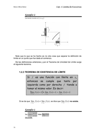 Moisés Villena Muñoz Cap. 1 Límites de Funciones 
16 
Ejemplo 2 
Una función creciente en (−∞,x0 ) 
Note que lo que se ha hecho es no otra cosa que separar la definición de 
límite en un punto que fue dada al comienzo. 
De las definiciones anteriores y por el Teorema de Unicidad de Límite surge 
el siguiente teorema. 
1.2.3 TEOREMA DE EXISTENCIA DE LÍMITE 
Si f es una función con límite en 0 x 
entonces se cumple que tanto por 
izquierda como por derecha f tiende a 
tomar el mismo valor. Es decir: 
( f x L) f x L f x L 
= ≡ = ∧ = → → + → − lím ( ) lím ( ) lím ( ) 
x x x x x x 
0 0 0 
f x f x 
≠ , se dice que lím ( ) 
Si se da que lím ( ) lím ( ) 
x→x + x→x − 
0 0 
0 
f x 
x→x no existe. 
Ejemplo 1 
Sea 
2 
f x . Hallar lím ( ) 
2 
( ) 
− 
− 
x 
= 
x 
2 
f x 
x→ 
: 
SOLUCIÓN: 
 