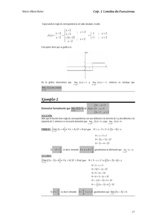 Moisés Villena Muñoz Cap. 1 Límites de Funciones 
x ε tal que x x ε 
17 
Expresando la regla de correspondencia sin valor absoluto, resulta: 
− 
2 
( ) ⎩ ⎨ ⎧ 
x 
1 ;  
2 
−  
= 
⎧ 
⎪ ⎪⎩ 
⎪ ⎪⎨ 
 
x 
x 
− − 
− 
 
− 
= 
− 
− 
= 
1 ; 2 
; 2 
2 
2 
; 2 
2 
2 
2 
( ) 
x 
x 
x 
x 
x 
x 
x 
f x 
Esto quiere decir que su gráfica es: 
De la gráfica observamos que lím ( ) 1 
2 
= 
→ + 
f x 
x 
y lím ( ) 1 
2 
= − 
→ − 
f x 
x 
; entonces se concluye que 
f x no existe 
lím ( ) 
→2 
x 
. 
Ejemplo 2 
Demostrar formalmente que lím ( ) 6 
3 
= 
→ 
f x 
x 
si ( ) 
⎧ 
⎪⎩ 
⎪⎨ 
x x 
2 ,  
3 
x 
4 , 3 
= 
= 
3 3 , 3 
x x 
−  
f x 
SOLUCIÓN: 
Note que la función tiene regla de correspondencia con una definición a la derecha de 3 y otra diferente a la 
izquierda de 3, entonces es necesario demostrar que lím ( ) 6 
3 
= 
→ + 
f x 
x 
y que lím ( ) 6 
3 
= 
→ − 
f x 
x 
. 
PRIMERO, ( ) 3 
lím 2 6 0, 0 0 3 2 6 
x 
→ + 
= ≡∀  ∃∂   −  ∂⇒ −  
x 
x 
x 
0 3 
0 2 3 2 
0 2 6 2 
 −  ∂ 
 ( − ) 
 ∂ 
 −  ∂ 
Si 
ε 
∂ = ; es decir, tomando 
2 
2 
3 3 
ε 
 x  + garantizamos la afirmación que 2 6 
lím x 
x 
3 
= 
→ + 
. 
SEGUNDO, 
( ( ) ) ( ) 
lím 3 3 6 0, 0 0 3 3 3 6 
x 
3 
x ε tal que x x ε 
→ − 
− = ≡∀  ∃∂   −  ∂⇒ − −  
x 
x 
x 
0 3 
0 3 3 3 
0 9 3 3 
0 6 3 3 3 
0 3 3 6 3 
0 3 3 6 3 
 −  ∂ 
 ( − ) 
 ∂ 
 −  ∂ 
 + − x 
 ∂ 
− ( x 
− ) 
+  ∂ 
 −⎡⎣ ( x 
− ) 
− ⎤⎦  ∂ 
Si 
ε 
ε 
3−  x  
∂ = ; es decir, tomando 3 
3 
3 
garantizamos que ( ) 
x → − 
lím 3 3 6 
x 
3 
− = . 
 