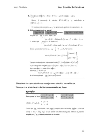 Moisés Villena Muñoz Cap. 1 Límites de Funciones 
lím ( ) 1 
x 
21 
3. ( ) 0 
kf x kL ε x x kf x kL ε 
lím ( ) 0, 0 / 0 ( ) 
x → 
x 
0 = ≡∀  ∃∂  − ∂⇒ −  
Observe el consecuente, la expresión kf (x) − kL ε es equivalente a 
k ( f (x) − L) ε . 
Por hipótesis, en la cercanía de x0 , f se aproxima a L , por tanto kf se aproximará a kL . 
4. Debemos demostrar que si 
f x L 
lím ( ) 
x x 
= 
→ 
0 
g x M 
lím ( ) 
x x 
= 
→ 
0 
entonces lím [f ( x ) g ( x ) 
] L M 
x x 
+ = + 
→ 
0 
Asegurar que lím f ( x ) 
L 
x x 
= 
→ 
0 
significa que: 
∀ε 1  0, ∃∂1  0 tal que 0  x − x0  ∂1 ⇒ f (x) − L ε 1 
Y asegurar que lím g ( x ) 
M 
x x 
= 
→ 
0 
significa que: 
∀ε 2  0, ∃∂ 2  0 tal que 0  x − x0  ∂ 2 ⇒ g(x) −M  ε 2 
Lo cual quiere decir si tomamos 
ε 
ε =ε = y { } ∂ = min ∂1,∂2 tenemos: 
1 2 2 
⎧ 
⎪ ⎪⎩ 
⎪ ⎪⎨ 
f x L 
−  
ε 
−  
∀  ∃∂   −  ∂⇒ 
2 
( ) 
2 
( ) 
0, 0 / 0 0 ε 
ε 
g x M 
x x 
Sumando término a término la desigualdad resulta: 
2 2 
( ) ( ) 
ε ε 
f x − L + g x −M  + 
Y por la desigualdad triangular ( f (x) − L)+ (g(x) − M) ≤ f (x) − L + g(x) − M 
Por lo tanto ( f (x) + g(x))− (L +M) ε 
Finalmente, se observar que: 
∀ε  0, ∃∂  0 / 0  x − x0  ∂⇒ ( f (x) + g(x))− (L +M) ε 
lo que nos asegura que lím [f ( x ) g ( x ) 
] L M 
x x 
+ = + 
→ 
0 
El resto de las demostraciones se deja como ejercicio para el lector. 
Observe que el recíproco del teorema anterior es falso. 
Ejemplo 
Suponga que se tiene 
x 
1 ; 0 
⎩ ⎨ ⎧ 
 
f x y 
= 
0 ; ≤ 
0 
( ) 
x 
x 
0 ; 0 
⎩ ⎨ ⎧ 
≥ 
= 
1 ;  
0 
( ) 
x 
g x 
entonces ( ) 
x 
1 ; 0 
⎩ ⎨ ⎧ 
≠ 
= 
+ = 
0 ; 0 
( ) 
x 
f g x 
Observe que: 
lím ( ) 
x 
0 
f x 
→ 
no existe y que 
lím ( ) 
x 
0 
g x 
→ 
tampoco existe, sin embargo ( ) 
0 
f g x 
→ 
+ = 
(existe). Es decir, “ Si ( f + g) es una función con límite en un punto, entonces no podemos 
asegurar que f y g también tienen límite en ese punto” 
 