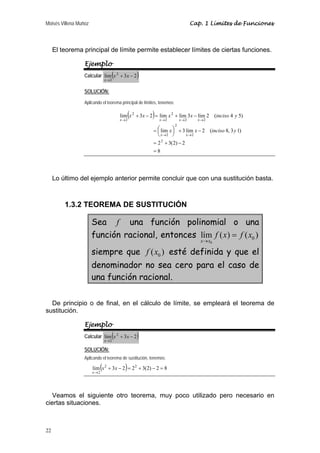 Moisés Villena Muñoz Cap. 1 Límites de Funciones 
22 
El teorema principal de límite permite establecer límites de ciertas funciones. 
Ejemplo 
Calcular lim( 2 3 2) 
2 
+ − 
→ 
x x 
x 
SOLUCIÓN: 
Aplicando el teorema principal de límites, tenemos: 
( ) 
x x x x inciso y 
lim + 3 − 2 = lim + lim 3 − 
lim 2 ( 4 5) 
x x x x 
→ → → → 
x x inciso y 
x x 
2 3(2) 2 
= + − 
8 
lim 3 lim 2 ( 8, 3 1) 
2 
2 
2 
2 
2 2 
2 
2 
2 
2 
= 
− + ⎟⎠ ⎞ 
⎜⎝ ⎛ 
= 
→ → 
Lo último del ejemplo anterior permite concluir que con una sustitución basta. 
1.3.2 TEOREMA DE SUSTITUCIÓN 
Sea f una función polinomial o una 
función racional, entonces 
0 lím ( ) ( ) 
x x 
0 
f x f x 
→ 
= 
siempre que 0 f (x ) esté definida y que el 
denominador no sea cero para el caso de 
una función racional. 
De principio o de final, en el cálculo de límite, se empleará el teorema de 
sustitución. 
Ejemplo 
Calcular lim( 2 3 2) 
2 
+ − 
→ 
x x 
x 
SOLUCIÓN: 
Aplicando el teorema de sustitución, tenemos: 
lim( 2 3 2) 22 3(2) 2 8 
2 
+ − = + − = 
→ 
x x 
x 
Veamos el siguiente otro teorema, muy poco utilizado pero necesario en 
ciertas situaciones. 
 