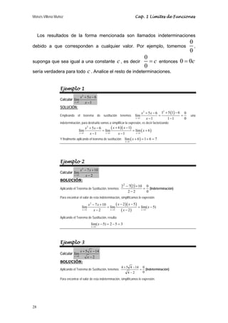 Moisés Villena Muñoz Cap. 1 Límites de Funciones 
Los resultados de la forma mencionada son llamados indeterminaciones 
debido a que corresponden a cualquier valor. Por ejemplo, tomemos 
28 
0 
0 
, 
suponga que sea igual a una constante c , es decir 
0 
0 
= c entonces 0 = 0c 
sería verdadera para todo c . Analice el resto de indeterminaciones. 
Ejemplo 1 
2 
Calcular 
lím 5 6 
x 1 
1 
x x 
+ − 
− 
→ x 
SOLUCIÓN: 
Empleando el teorema de sustitución tenemos 
2 2 ( ) 
x + 5 x 
− 6 1 + 5 1 − 
6 lím 
= = 
0 x → 1 
x 
− 1 1 − 
1 0 
una 
indeterminación, para destruirla vamos a simplificar la expresión, es decir factorizando: 
( )( ) ( ) 
x x x x x 
2 
+ 5 − + 6 − 
1 lím 6 = lím = lím + 
6 
x → 1 x − 1 x → 1 x − 
1 x 
→ 
1 
Y finalmente aplicando el teorema de sustitución: ( ) 
lím 6 1 6 7 
x 
1 
x 
→ 
+ = + = 
Ejemplo 2 
2 
Calcular 
lím 7 10 
x 2 
2 
x x 
− + 
− 
→ x 
SOLUCIÓN: 
Aplicando el Teorema de Sustitución, tenemos: ( ) 
0 
0 
22 − 7 2 + 
10 
2 2 
= 
− 
(Indeterminación) 
Para encontrar el valor de esta indeterminación, simplificamos le expresión: 
( )( ) 
( ) 
x x x x x 
2 
− 7 + − 2 − 
5 lím 10 = lím = lím( − 
5) 
x → 2 x − 2 x → 2 x − 
2 x 
→ 
2 
Aplicando el Teorema de Sustitución, resulta: 
lím( 5) 2 5 3 
x 
2 
x 
→ 
− = − = 
Ejemplo 3 
Calcular 
lím 5 14 
x 4 
2 
x x 
+ − 
→ x 
− 
SOLUCIÓN: 
Aplicando el Teorema de Sustitución, tenemos: 
0 
+ − (Indeterminación) 
0 
4 5 4 14 = 
4 − 
2 
Para encontrar el valor de esta indeterminación, simplificamos le expresión: 
 