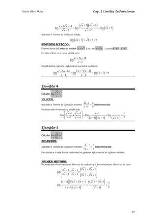 Moisés Villena Muñoz Cap. 1 Límites de Funciones 
29 
x x ( x )( x ) ( x 
) 4 4 2 
+ lím 5 − 14 + 7 − 
2 = lím = lím + 
7 
x → x − 2 x → x − 
2 x 
→ 
Aplicando el Teorema de Sustitución, resulta: 
( x 
) 4 
lím + 7 = 4 + 7 = 
9 
x 
→ 
SEGUNDO METODO: 
Podemos hacer un Cambio de Variable: x = u2 . Este caso u = x , y cuando x→4 , u→2 
Por tanto el límite en la nueva variable sería: 
2 
lím 5 14 
u 2 
2 
u u 
+ − 
− 
→ u 
Simplificando la expresión y aplicando en teorema de sustitución: 
( )( ) ( ) 
u u u u u 
2 
+ 5 − + 7 − 
2 lím 14 = lím = lím + 7 = 
9 
u → 2 u − 2 u → 2 u − 
2 u 
→ 
2 
Ejemplo 4 
Calcular 
lím 1 
x 1 
1 
x 
→ x 
− 
− 
SOLUCIÓN: 
Aplicando el Teorema de Sustitución, tenemos: 
0 
− (Indeterminación) 
0 
1 1 = 
− 
1 1 
Racionalizando el numerador y simplificando: 
⎡ x − x + ⎤ • = x 
− 
⎢ ⎥ = = 
⎣ − + ⎦ − + + 
lím 1 1 lím 1 lím 1 1 
x 1 1 x 1 1 x 1 2 
1 1 ( )( ) 1 ( ) 
→ x x → x x → x 
Ejemplo 5 
Calcular 1 3 
x 
lím 1 
x 1 
→ x 
− 
− 
SOLUCIÓN: 
Aplicando el Teorema de Sustitución, tenemos: 
0 
0 
1 − 
1 
3 
1 1 
= 
− 
(Indeterminación) 
Para encontrar el valor de esta indeterminación, podemos aplicar uno de los siguientes métodos: 
PRIMER METODO: 
Racionalizando el numerador para diferencia de cuadrados y el denominador para diferencias de cubos: 
( ) 
( ) 
⎡ 2 
⎢ − + + + ⎤ • • ⎥ ⎢ − + ⎥ ⎣ ⎢ + + ⎥ ⎦ 
( )(( ) ) 
x x x x 
x x x x → 
lím 
1 1 3 3 
1 1 3 2 3 3 
1 1 1 x 
− 1 + + 1 1 + 1 + 
1 lím 
3 x 1 1 1 1 2 
( )( ) 
(( ) ) 
( ) 
2 2 
3 3 3 3 
1 
x x x 
→ x x 
= = 
− + + 
 