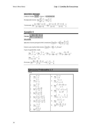 Moisés Villena Muñoz Cap. 1 Límites de Funciones 
30 
SEGUNDO METODO: 
Cambio de Variable: x = u6 . Entonces Si x→1⇒u →1 
u 6 u 
3 
Reemplazando tenemos: 
− − 
lím 1 = 
lím 1 
u 1 3 6 1 u 1 2 
1 
→ u → u 
− − 
Y factorizando: 
( )( ) 
( )( ) 
( ) 
( ) 
( ) 
( ) 
2 2 2 
u u u u u 
− 1 + + 1 + + 1 1 + 1 + 
1 lím = lím 
= = 
3 u → 1 u − 1 u + 1 u → 1 
u 
+ 1 1 + 
1 2 
Ejemplo 6 
Calcular a b 
x x 
3 2 2 
− − 
lím 
x → 2 − x 
2 
− 
4 
SOLUCIÓN: 
Aplicando el teorema principal de límite consideramos ( a b) 2 
2 2 2 
x 
x 
⎛ − ⎞ 
lím 3 2 lím 
x x 4 
− ⎜ ⎟ 
→ − → − x 
⎝ − ⎠ 
Entonces, para el primer límite tenemos: ( a x b) → 2 
− 
lím 3 2 3 
x 
− = ¿Por qué? 
Y para el segundo límite, resulta: 
lím 2 
− 
x 
( )( ) 
( ) 
x 
− − 
lím 2 
( )( ) 
− 
− 
2 2 2 2 2 2 
− − − − 
x x x x 
→ → → → 
1 
− 
lím 1 
( 2 
) 4 
2 2 
2 2 
4 
lím 2 
4 
2 
lím 
2 
= − 
+ 
= 
− + 
= 
− + 
= 
− 
= 
− 
− 
→ 
x 
x x 
x x 
x 
x 
x 
x 
x 
Por lo tanto a b 
x x 
3 2 2 1 3 lím (3) 
x 4 4 4 
− − ⎛ ⎞ = ⎜ − ⎟ = − − ⎝ ⎠ 
2 2 
→ − x 
Ejercicios Propuestos 1.5 
Calcular: 
1. 
x 
− 
lím 9 
3 
2 
→ x 
3 − 
x 
2. 
4 
− 
lím 22 2 − 
→ x 
x 
x 
3. 
x 
− 
lím 8 
2 
3 
→ x 
2 − 
x 
4. 
2 
x x 
− 9 + 
lim 20 
x → 4 x 2 
− 3 x 
− 
4 
5. 
2 
x x 
3 − − 
lim 10 
x → 2 x 2 
+ 5 x 
− 
14 
6. 
3 2 
x x x 
+ − lim 5 + 
3 
x → 1 x 3 + 2 x 2 
− 7 x 
+ 
4 
7. 
3 2 
x x x 
2 + − + 
lim 10 
x →− 2 x 3 + 2 x 2 
− 2 x 
− 
4 
8. 
x 
− 
lím 2 
4 
→ x 
4 − 
x 
9. 
lim 1 1 
x 2 
2 
x 
− − 
− 
→ x 
10. 
x 
lím 2 
8 
3 
8 − 
− 
→ x 
x 
11. 
2 
3 
x 
− 
lím 1 2 
→ x x 
1 + − 
x 
12. 
( ) 
x − + a x + 
a 
1 
2 
lím 1 
→ x 
1 − 
x 
⎞ 
⎛ 
3 2 3 
1 1 
lim x x 
x 
− 2 + 
1 
x 
13. ( ) ⎟ ⎟ 
⎠ 
⎜ ⎜ 
→ 2 
⎝ 
− 
⎞ 
⎛ 
lím 3 
2 
x x x 
14. ⎟ ⎟⎠ 
⎜ ⎜⎝ 
− 
− 
→1 1 
− 1 3 
15. 
+ − 
lím 7 3 
8 
3 
→ x 
8 − 
x 
x 
16. a b 
x x 
3 2 2 
− − 
lím 
x → 2 + x 
2 
− 
4 
 