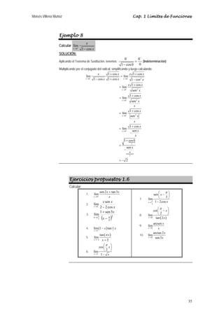 Moisés Villena Muñoz Cap. 1 Límites de Funciones 
35 
Ejemplo 8 
Calcular 
lím 
x 0 
1 cos 
x 
x → − − 
SOLUCIÓN: 
Aplicando el Teorema de Sustitución, tenemos: 0 0 
− − 
= 
1 − 
cos 0 0 
(Indeterminación) 
Multiplicando por el conjugado del radical, simplificando y luego calculando: 
x x x x 
+ lím 1 cos lím 1 + 
cos 
x x x 
1 cos 1 cos 1 cos 
0 0 2 
→ → 
lím 1 cos 
0 2 
0 2 
0 2 
N 
N 
0 
1 
1 
sen 
lím 1 cos 
sen 
lím 1 cos 
sen 
lím 1 cos sen 
1 cos0 
sen 
2 
x x 
x 
x 
x 
x 
x x 
x 
x 
x 
x 
x 
x 
x 
x 
x 
x 
x 
x 
− − 
− 
− 
− 
− 
→ 
→ 
→ 
→ 
= 
− + − 
+ 
= 
+ 
= 
+ 
= 
+ 
= 
− 
+ 
= 
− 
= − 
Ejercicios propuestos 1.6 
Calcular: 
1. 
lím sen 2 tan 3 
x 
0 
x + 
x 
→ + x 
2. 
x 
x x 
lím sen 
x → 0 + 
2 − 2 cos 
lím 1 sen 3 
3. → ( − π 
)2 
2 
2 
+ 
π x 
x 
x 
4. ( ) 1 2 
x π x 
lím 1 − 
tan 
x 
→ 
5. 
( ) 
2 
tan 
x 
lím 
x x 
2 
π 
→− + 
6. 
1 
cos 
π 
lím 2 
x 1 
x 
x 
→ 
⎛ ⎞ 
⎜ ⎟ 
⎝ ⎠ 
− 
7. 
3 
sen 
x 
π 
lím 3 
x 1 2cos 
π x 
→ 
⎛ − ⎞ ⎜ ⎟ 
⎝ ⎠ 
− 
cot 
π 
lím 2 
x tan 2 
x 
x 
8. → 
0 ( ) 
⎛ − ⎞ ⎜ ⎟ 
⎝ ⎠ 
9. 
límarcsen 
x 
0 
x 
→ x 
10. 
límarctan 2 
x 0 
sen3 
x 
→ x 
 