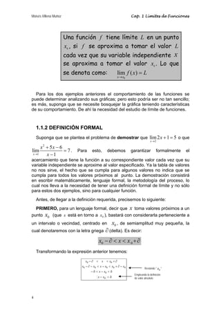 Moisés Villena Muñoz Cap. 1 Límites de Funciones 
lím 5 6 7 
x 1 
4 
Una función f tiene límite L en un punto 
0 x , si f se aproxima a tomar el valor L 
cada vez que su variable independiente x 
se aproxima a tomar el valor 0 x . Lo que 
se denota como: 
lím ( ) 
x x 
0 
f x L 
→ 
= 
Para los dos ejemplos anteriores el comportamiento de las funciones se 
puede determinar analizando sus gráficas; pero esto podría ser no tan sencillo; 
es más, suponga que se necesite bosquejar la gráfica teniendo características 
de su comportamiento. De ahí la necesidad del estudio de límite de funciones. 
1.1.2 DEFINICIÓN FORMAL 
Suponga que se plantea el problema de demostrar que 
lím2 1 5 
x 
2 
x 
→ 
+ = o que 
2 
1 
x x 
+ − 
→ x 
= 
− 
. Para esto, debemos garantizar formalmente el 
acercamiento que tiene la función a su correspondiente valor cada vez que su 
variable independiente se aproxime al valor especificado. Ya la tabla de valores 
no nos sirve, el hecho que se cumpla para algunos valores no indica que se 
cumpla para todos los valores próximos al punto. La demostración consistirá 
en escribir matemáticamente, lenguaje formal, la metodología del proceso, lo 
cual nos lleva a la necesidad de tener una definición formal de límite y no sólo 
para estos dos ejemplos, sino para cualquier función. 
Antes, de llegar a la definición requerida, precisemos lo siguiente: 
PRIMERO, para un lenguaje formal, decir que x toma valores próximos a un 
punto 0 x (que x está en torno a 0 x ), bastará con considerarla perteneciente a 
un intervalo o vecindad, centrado en 0 x , de semiamplitud muy pequeña, la 
cual denotaremos con la letra griega ∂ (delta). Es decir: 
0 0 x − ∂ < x < x +∂ 
Transformando la expresión anterior tenemos: 
x x x 
− ∂ < < + ∂ 
0 0 
x − ∂ − x < x − x < x + ∂ − 
x 
0 0 0 0 0 
x x 
− δ < − < δ 
0 
x x 
− < δ 
0 
Restando " 0 x " 
Empleando la definición 
de valor absoluto 
 