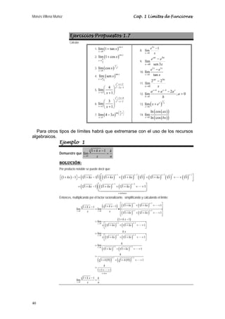Moisés Villena Muñoz Cap. 1 Límites de Funciones 
40 
Ejercicios Propuestos 1.7 
Calcular: 
1. ( )csc 
lím 1 + 
tan x 
x 
x 
→ 
0 
2. ( )csc 
lím 1 cos x x 
π 
x 
→ 
2 
+ 
3. ( ) 2 1 
lím cos x 
x 
0 
x 
→ 
4. ( )tan 
lím sen x x 
x 
→π 
2 
5. 
2 
2 
2 
2 3 
lím 4 
3 
1 
x x 
x x 
x x 
+ + 
− − 
→ 
⎛ ⎞ 
⎜ + ⎟ ⎝ ⎠ 
6. 
2 
2 
2 6 
2 
lím 3 
2 
1 
x x 
x x 
x x 
+ + 
− − 
→ 
⎛ ⎞ 
⎜ + ⎟ ⎝ ⎠ 
7. ( )tan 
lím 4 3 x 
x 
2 
x 
1 
⎛π ⎞ 
⎜ ⎟ 
⎝ ⎠ 
→ 
− 
8. 
e x 
lím 1 
x 
x 
3 
0 
− 
→ 
9. 
eax ebx 
x 
lím 
x 0 
sen 3 
− 
→ 
10. 
x x 
2 3 
lím 
0 
− 
tan 
x 
e e 
→ x 
11. 
ax bx 
lím 2 2 
x 
x 
0 
− 
→ 
12. 
+ − 
lím 2 ; 0 
0 
x h x h x 
h 
a a aa 
h 
→ 
+ − 
 
13. ( )1 
lím x x 
x 
0 
x e 
→ 
+ 
14. 
( ( )) 
ln cos 
lím 
x ln cos 
ax 
0 ( ( )) 
→ bx 
Para otros tipos de límites habrá que extremarse con el uso de los recursos 
algebraicos. 
Ejemplo 1 
Demuestre que 
0 
1 1 
lím 
n 
x 
k x k 
+ − 
= 
→ x n 
SOLUCIÓN: 
Por producto notable se puede decir que: 
( ) ( ) ( ) ( ) ( ) ( ) ( ) ( ) 
n − 1 n − 2 1 n − 3 2 n 
− 
1 
⎣ ⎡ 1 + kx − 1 ⎤ ⎦ = n 1 + kx − n 1 ⎡ n 1 + kx + n ⎢⎣ 1 + kx n 1 + n 1 + kx 
n 1 + + n 
1 
⎤ ⎥⎦ 
( ) ( ) ( ) 
n − 1 n 
− 
2 
= n 1 + kx − 1 ⎡ n ⎢⎣ 1 + kx + n 
1 + kx 
+ + 1 
⎤ ⎥⎦ 
términos 
n 
 
 
	
 
Entonces, multiplicando por el factor racionalizante, simplificando y calculando el límite: 
( ) ( ) ( ) 
⎡ + + + + + ⎤ + − + − ⎢⎣ ⎥⎦ = • 
k x k x kx kx 
x x kx kx 
1 1 1 1 1 1 1 
( ) ( ) 
( ) 
lím lím 
1 1 1 
1 1 
lím 
( ) ( ) 
( ) ( ) 
( ) ( ) 
( ( )) 
1 2 
0 0 1 2 
0 1 2 
1 1 1 
lím 
0 1 2 
1 1 1 
lím 
0 1 2 
1 1 1 
1 0 
n n 
n n 
n n 
x x n n n n 
x n n n n 
x n n n n 
x n n n n 
n 
n 
k x 
x kx kx 
k x 
x kx kx 
k 
kx kx 
k 
k 
− − 
→ → − − 
→ − − 
→ − − 
→ − − 
− 
⎡ + + + + + ⎤ ⎢⎣ ⎥⎦ 
+ − 
= 
⎡ + + + + + ⎤ ⎢⎣ ⎥⎦ 
= 
⎡ + + + + + ⎤ ⎢⎣ ⎥⎦ 
= 
+ + + + + 
= 
+ 
 
 
 
 
 
( ( )) 1 2 
0 
1 0 1 
1 1 1 
1 1 
lím 
n 
n 
n veces 
n 
x 
k 
k 
k x k 
x n 
− 
→ 
+ + + + 
= 
+ + + 
+ − 
= 
 
	
 
 