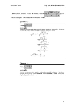 Moisés Villena Muñoz Cap. 1 Límites de Funciones 
41 
El resultado anterior puesto de forma general 
0 
⎡ 1 + − 1 
⎤ 
⎢ ⎥ = 
⎢⎣ ⎥⎦ 
lím 
n 
u 
ku k 
→ u n 
puede 
ser utilizado para calcular rápidamente otros límites. 
Ejemplo 2 
3 
Calcular 
0 
27 3 
lím 
x 
x 
− − 
→ x 
SOLUCIÓN: 
Aunque este límite se lo puede calcular empleando el factor racionalizante para diferencia de cubos (no 
deje de hacerlo), vamos a emplear el resultado que obtuvimos en el ejercicio anterior. 
( ) 
3 
n 
P 
3 
0 0 
3 3 
→ → 
0 
3 
0 
3 
0 
3 
0 
27 27 
27 3 3 lím lím 27 
27 1 3 
lím 27 
3 1 1 3 
lím 27 
1 1 1 
27 
3lím 
1 
	
 
27 3 27 1 lím 3 
3 27 
x x 
x 
x 
k 
x 
x 
x 
x 
x x 
x 
x 
x 
x 
x 
x 
x 
x 
→ 
→ 
→ 
→ 
− 
− − − 
= 
− − 
= 
+ ⎛− ⎞ − ⎜ ⎟ 
= ⎝ ⎠ 
+ ⎛− ⎞ − ⎜ ⎟ 
⎝ ⎠ 
= 
− − − 
= =− 
Ejemplo 3 
Calcular 
5 
lím 2 2 
x 30 
30 
x 
→ x 
+ − 
− 
SOLUCIÓN: 
Primero es necesario un cambio de variable, de modo que la nueva variable tienda a tomar el valor de cero, 
para poder utilizar la formula. Hagamos u = x − 30 de donde x = u + 30 y u →0 . Reemplazando, 
simplificando y calculando el límite: 
 