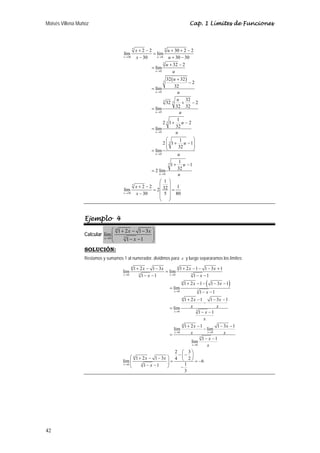 Moisés Villena Muñoz Cap. 1 Límites de Funciones 
42 
lím 2 2 lím 30 2 2 
( ) 
5 5 
x u 
30 0 
5 
→ → 
0 
5 
0 
3 5 
0 
5 
0 
5 
0 
5 
0 
5 
30 
30 30 30 
lím 32 2 
32 32 
2 
u 
lím 32 
32 32 2 
u 
lím 32 32 
2 1 1 2 
u 
lím 32 
2 1 1 1 
32 
u 
lím 
1 1 1 
u 
2 lím 32 
1 
u 
lím 2 2 2 32 1 
30 5 80 
x 
x u 
x u 
u 
u 
u 
u 
u 
u 
u 
u 
u 
u 
u 
u 
x 
x 
→ 
→ 
→ 
→ 
→ 
→ 
→ 
+ − + + − 
= 
− + − 
+ − 
= 
+ 
− 
= 
+ − 
= 
+ − 
= 
⎛ ⎞ 
⎜⎜ + − ⎟⎟ 
= ⎝ ⎠ 
+ − 
= 
⎛ ⎞ 
+ − ⎜ ⎟ 
= ⎜ ⎟ = 
− ⎜ ⎟ ⎜ ⎟ 
⎝ ⎠ 
Ejemplo 4 
Calcular 
⎛ + − − ⎞ 
⎜⎜ ⎟⎟ ⎝ − − ⎠ 
4 
lim 1 2 1 3 
x 0 3 
1 1 
x x 
→ x 
SOLUCIÓN: 
Restamos y sumamos 1 al numerador, dividimos para x y luego separaramos los límites: 
lim 1 2 1 3 lim 1 2 1 1 3 1 
1 1 1 1 
( ) 
4 4 
0 3 0 3 
4 
0 3 
4 
0 3 
4 
0 0 
3 
0 
→ → 
4 
0 3 
1 2 1 1 3 1 
lim 
1 1 
1 2 1 1 3 1 
lim 
1 1 
lim 1 2 1 lim 1 3 1 
lim 1 1 
2 3 
lim 1 2 1 3 4 2 6 1 1 1 
3 
x x 
x 
x 
x x 
x 
x 
x x x x 
x x 
x x 
x 
x x 
x x 
x 
x 
x x 
x x 
x 
x 
x x 
x 
→ 
→ 
→ → 
→ 
→ 
+ − − + − − − + 
= 
− − − − 
+ − − − − 
= 
− − 
+ − − − 
− 
= 
− − 
+ − − − 
− 
= 
− − 
− ⎛ − ⎞ ⎛ + − − ⎞ ⎜ ⎟ ⎜ ⎟ = ⎝ ⎠ = − ⎜ − − ⎟ ⎝ ⎠ − 
 