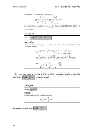 Moisés Villena Muñoz Cap. 1 Límites de Funciones 
48 
Al introducir la −x dentro del radical quedará como x2 : 
x 
− 1 − 1 + 
1 
x x x 
x x 
x x x x x 
− − = = − 
+ + + + 
lím lím 1 
1 1 1 1 
2 
2 2 2 2 
x x 
→−∞ →−∞ 
Este resultado indica que la gráfica de ( ) 2 
1 
1 
f x x 
− 
x x 
= 
+ + 
tiene una asíntota horizontal y = −1 en el 
infinito negativo. 
Ejemplo 4 
Calcular lim ( 2 1 2 1) 
x 
x x x x 
→+∞ 
+ + − − − 
SOLUCIÓN: 
Ahora se presenta la indeterminación: ∞ − ∞ . Vamos primero a racionalizarla y luego dividimos para el 
x con mayor exponente: 
( ) 
2 2 
( ) ( ) ( ) 
lim 2 1 2 
1 1 1 
2 2 
2 2 
2 2 2 2 
2 2 
1 1 
1 1 2 1 
lim lim 
1 1 1 1 
1 1 2 lim 2 1 1 
1 1 1 1 2 1 1 
x 
x x 
x 
x x x x x x x x 
x x x x 
x x x x x 
x x x x x x x x 
x 
x x x x 
→+∞ 
→+∞ →+∞ 
→+∞ 
+ + + − − 
+ + − − − ⋅ 
+ + + − − 
+ + − − − + 
= = 
+ + + − − + + + − − 
+ ⎛ ⎞ = = ⎜ ⎟ = 
+ + + − − ⎝ ⎠ 
En otros ejercicios de cálculo de límite al infinito se puede requerir emplear la 
identidad: (1 1 )u 
lím e 
→∞ 
+ = ¡DEMUÉSTRELA! 
u u 
Ejemplo 
Calcular lím(1 2 )x 
+ . 
x→∞ x 
Solución: 
Para utilizar la forma anterior, transformamos el límite: 
( )2 
2 
2 
x 
lím 1 1 2 
x x 
e 
→∞ 
⎡ + ⎤ = ⎢⎣ ⎥⎦ 
Se puede concluir que: lím(1 )u k ku 
u 
e 
→∞ 
+ = 
 