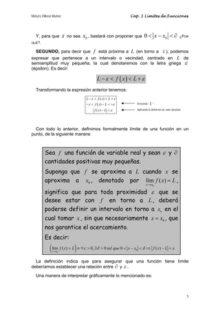 Moisés Villena Muñoz Cap. 1 Límites de Funciones 
Y, para que x no sea x0 , bastará con proponer que 0 < x − x0 < ∂ ¿POR 
QUÉ?. 
SEGUNDO, para decir que f está próxima a L (en torno a L ), podemos 
expresar que pertenece a un intervalo o vecindad, centrado en L de 
semiamplitud muy pequeña, la cual denotaremos con la letra griega ε 
(épsilon). Es decir: 
Restando " L " 
Aplicando la definición de valor absoluto 
f x L ε δ tal que x x δ f x L ε 
5 
L −ε < f (x) < L +ε 
Transformando la expresión anterior tenemos: 
L f ( x ) 
L 
− < < + 
ε ε 
f ( x ) 
L 
− < − < + 
ε ε 
ε 
f x L 
− < 
( ) 
Con todo lo anterior, definimos formalmente límite de una función en un 
punto, de la siguiente manera: 
Sea f una función de variable real y sean ε y ∂ 
cantidades positivas muy pequeñas. 
Suponga que f se aproxima a L cuando x se 
aproxima a 0 x , denotado por 
lím ( ) 
x x 
0 
f x L 
→ 
= , 
significa que para toda proximidad ε que se 
desee estar con f en torno a L, deberá 
poderse definir un intervalo en torno a x en el 
0 cual tomar x , sin que necesariamente x = x , que 
0 nos garantice el acercamiento. 
Es decir: 
( lím ( ) = ) ≡∀ > 0, ∃ > 0 0 < − < ⇒ ( ) 
− < 
x → 
x 
0 0 
La definición indica que para asegurar que una función tiene límite 
deberíamos establecer una relación entre ∂ y ε . 
Una manera de interpretar gráficamente lo mencionado es: 
 
