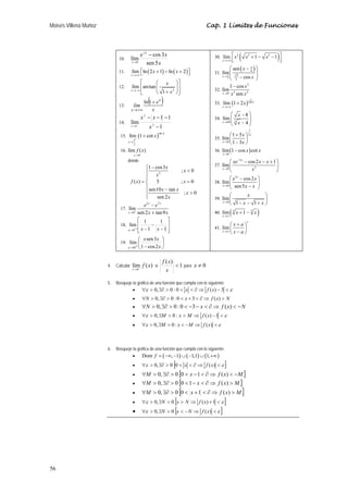 Moisés Villena Muñoz Cap. 1 Límites de Funciones 
56 
10. 
e x x 
lím cos 3 
x 
2 
x 0 
sen 5 
− 
→ 
11. lím ln(2 1) ln( 2) 
x 
x x 
→+∞ 
⎡⎣ + − + ⎤⎦ 
12. 
⎡ ⎛ ⎞⎤ 
⎢ ⎜ ⎟⎥ 
⎢⎣ ⎝ + 2 
⎠⎥⎦ 
lím arctan 
x 1 
x 
→−∞ x 
13. ( ) 
lím e 
x 
x 
x 
+ 
→+∞ 
ln 1 
14. 
1 1 
x x 
− − − 
1 
2 
lím 2 
→ + x 
1 − 
x 
15. ( )sec 
lím 1 cot x 
x 
2 
x 
π + 
→ 
+ 
16. 
lím ( ) 
0 
x 
f x 
→ 
donde 
x x 
1 cos3 ; 0 
⎧ −  x 
2 
= ⎨⎪ 
= ⎪ −  
⎪⎪ 
⎩ 
f x x 
( ) 5 ; 0 
x x x 
x 
sen10 tan ; 0 
sen 2 
17. 
x x 
2 7 
lím 
0 
− 
+ 
sen 2 tan9 
x 
e e 
→ + x x 
18. 
⎤ 
⎥ ⎥⎦ 
⎡ 
lím 1 
x 1 x x 
⎢ ⎢⎣ 
1 
− 
− 
→ + − 1 
1 
⎞ 
lím ⎛ 
sen3 
0 
x x 
19. ⎟⎠ 
⎜⎝ 
→ + − x 
x 1 cos2 
30. ( ) 32 
lím x x 3 1 x 
3 1 
x 
→+∞ 
⎡ + − − ⎤ ⎢⎣ ⎥⎦ 
31. 
( π 
) 
lím 
x 6 
cos 
6 
sen 
3 
2 
x 
π x 
→ 
⎛ − ⎞ 
⎜⎜ ⎟⎟ ⎝ − ⎠ 
32. 
2 
lím1 cos 
x sen 
x 
− 
0 2 2 
→ x x 
33. ( x 
) 1 
lím 1 + 
2 2ln x 
x 
→+∞ 
⎛ − ⎞ 
⎜⎜ ⎟⎟ ⎝ − ⎠ 
lím 8 
x 4 
34. 64 3 
x 
→ x 
35. 
1 
2 
lím 1 5 
0 
⎛ + ⎞ 
⎜ ⎝ 1 − 3 
⎟ ⎠ 
x 
x 
x 
→ x 
36. ( ) 
lím 1 cos cot 
x 
0 
x x 
→ 
− 
37. 
5 
x 
lím cos2 1 
0 2 
x 
xe x x 
x 
− 
→ 
⎛ − − + ⎞ 
⎜ ⎟ 
⎝ ⎠ 
38. 
⎛ 3 
x 
− ⎞ 
⎜ ⎟ ⎝ − ⎠ 
lím cos2 
0 
sen 5 
x 
e x 
→ x x 
39. 
⎛ ⎞ 
⎜ − − + ⎟ ⎝ ⎠ 
lím 
x 0 
1 1 
x 
→ x x 
40. lím(3 1 3 ) 
x 
x x 
→∞ 
+ − 
41. lím 
x 
x 
x a 
⎛ + ⎞ 
⎜ − ⎟ ⎝ ⎠ 
→∞ x a 
4. Calcular lím ( ) 
0 
f x 
x→ + 
f x 
si 1 ( )  
x 
para x ≠ 0 
5. Bosqueje la gráfica de una función que cumpla con lo siguiente: 
• ∀ε  0,∃∂  0 : 0  x  ∂ ⇒ f (x) − 3  ε 
• ∀N  0, ∃∂  0 : 0  x + 3  ∂⇒ f (x)  N 
• ∀N  0,∃∂  0 : 0  −3− x  ∂⇒ f (x)  −N 
• ∀ε  0,∃M  0 : x  M ⇒ f (x) −1  ε 
• ∀ε  0,∃M  0 : x  −M ⇒ f (x) ε 
6. Bosqueje la gráfica de una función que cumpla con lo siguiente: 
• Dom f = (−∞,−1)∪(−1,1)∪(1,+∞) 
• ∀ε  0,∃∂  0 [0  x  ∂ ⇒ f (x)  ε ] 
• ∀M  0, ∃∂  0 [0  x −1  ∂ ⇒ f (x)  −M] 
• ∀M  0, ∃∂  0 [0  1− x  ∂ ⇒ f (x)  M] 
• ∀M  0, ∃∂  0 [0  x +1  ∂ ⇒ f (x)  M] 
• ∀ε  0,∃N  0 [x  N ⇒ f (x) +1  ε ] 
• ∀ε  0,∃N  0 [x  −N ⇒ f (x)  ε ] 

