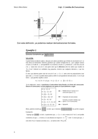 Moisés Villena Muñoz Cap. 1 Límites de Funciones 
6 
Con esta definición, ya podemos realizar demostraciones formales. 
Ejemplo 1 
Demostrar formalmente que lím(2 1) 5 
2 
+ = 
→ 
x 
x 
. 
SOLUCIÓN: 
Cuando hicimos la tabla de valores, sólo para seis valores percibimos que el límite de esta función era 5, se 
trata ahora de demostrarlo. Debemos garantizar que cuando reemplacemos la x por cualquier número 
cercano a 2 el valor de y correspondiente es un números cercano a 5, y mientras la x esté más cerca de 
2 la y estará más cerca de 5; esto quiere decir que la diferencia entre los valores que resultan en 
2x +1con 5 deberán ser cantidades muy pequeñas, menores que cualquiera tolerancia ε que nos 
fijemos. 
Es decir, que debemos poder estar tan cerca de 5 con y = 2x +1 , tanto como nos propusiéramos estar 
(para todo ε ). Si esto es posible deberá poderse definir el correspondiente intervalo (existe ∂ ) en el cual 
tomar x que garantice aquello, es decir: 
∀ε > 0, ∃δ > 0 tal que 0 < x − 2 < δ ⇒ (2x +1)− 5 < ε 
En la implicación, vamos a transformar el antecedente hasta llevarlo a la forma del consecuente. 
Observe el consecuente, su forma algebraica nos guiará en el procedimiento a seguir: 
x 
x 
x 
x 
x 
x 
x 
0 < − 2 
< 
δ 
0 < 2 − 2 < 
2 
δ 
0 < 2 − 2 < 
2 
0 < 2 ( − 2 ) 
< 
2 
0 < 2 − 4 < 
2 
0 < 2 − 4 + 5 − 5 < 
2 
0 < 2 + 1 − 5 < 
2 
( ) 
δ 
δ 
δ 
δ 
δ 
Ahora, podemos decidir que 
ε 
Multiplicando por 2 (porque en el 
consecuente aparece 2x ) 
Propiedades del valor absoluto 
Sumando y restando 5 (debido a que 
aparece -5 en el consecuente) 
Agrupando 
δ = ; es decir, que si tomamos 2 2 2 − ε < x < 2 + ε nos permite asegurar 
2 
lo propuesto. 
Suponga que ε = 0.1 ; es decir, si quisiéramos que y = 2x +1 esté a menos de 0.1 de 5, será posible 
si tomamos a la que x , en torno a 2 a una distancia no mayor de 0.05 
δ = 0.1 = . Es decir para que f 
2 
esté entre 4.9 y 5.1 bastará con tomar a la x un número entre 1.95 y 2.05. 
 
