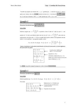 Moisés Villena Muñoz Cap. 1 Límites de Funciones 
No olvide que proponer una relación entre ε y ∂ , garantiza que f estará tan cerca de L , como se 
quiera estar. Veamos, más cerca ε = 0.01 , bastará con tomar a la x a no menos de 0.005 
y x x se aproxima a tomar el valor de 7 cada vez que la x esté 
y x x , tanto como nos 
7 
δ = 0.01 = 
2 
de 2. Es decir que si tomamos 1.995 < x < 2.005 garantiza que 4.99 < f (x) < 5.01. 
Ejemplo 2 
Demostrar formalmente que 
2 
lím 5 6 7 
x 1 
1 
x x 
+ − 
→ x 
= 
− 
. 
SOLUCIÓN: 
Debemos asegurar que 
2 + 5 − 
6 
1 
− 
= 
x 
próxima de 1. Es decir, que debemos poder estar tan cerca de 7 con 
2 + 5 − 
6 
1 
− 
= 
x 
propusiéramos estar (para todo ε ). Si esto es posible deberá poderse definir el correspondiente intervalo 
(existe ∂ ) en el cual tomar x que garantice aquello, es decir: 
+ 0, 0 0 1 5 − 
6 
∀ > ∃ > < − < ⇒ 7 
ε δ δ − <ε 
− 
1 
2 
x 
tal que x x x 
Vamos a transformar el antecedente hasta llevarlo a la forma del consecuente. La forma algebraica 
del consecuente nos guiará: 
x 
x 
x 
x x 
0 1 
0 1 7 7 
0 6 7 
< − < 
< − + − < 
< + − < 
+ − 
( ) 
( )( ) 
2 
6 1 
7 
x 
1 
5 6 7 
1 
x x 
x 
δ 
δ 
δ 
− < ∂ 
− 
+ − 
− < ∂ 
− 
Con δ = ε , nos permite asegurar lo propuesto; es decir, tomando 1−ε < x < 1+ε 
Ejemplo 3 
Demostrar formalmente que 2 
lím 4 
x 
2 
x 
→ 
= . 
SOLUCION: 
Debemos garantizar que ∀ε > 0, ∃δ > 0 tal que 0 < x − 2 <δ ⇒ x 2 − 4 <ε 
Por lo tanto: 
x 
x x x 
x x x 
x x 
0 < − 2 
< 
δ 
0 < − 2 + 2 < δ 
+ 
2 
0 < ( − 2 )( + 2 ) 
< δ 
+ 
2 
0 < 2 
− 4 < δ 
+ 
2 
Se suma y resta 7 (debido a que 
aparece -7 en el consecuente) 
Agrupando (x + 6) y 
dividiéndolo y multiplicándolo por (x −1) 
(debido a que el primer término del consecuente 
aparece dividido por (x −1) ) 
Multiplicando por x + 2 (debido a que 
el consecuente tiene una diferencia de 
cuadrados perfectos) 
Propiedades del valor absoluto 
 
