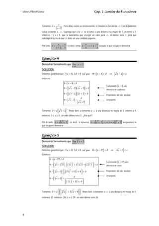 Moisés Villena Muñoz Cap. 1 Límites de Funciones 
8 
Tomamos 
+ 2 
= 
x 
ε 
δ . Pero ahora existe un inconveniente, la relación es función de x . Esto lo podemos 
salvar acotando a x . Suponga que a la x se la toma a una distancia no mayor de 1, en torno a 2, 
entonces 1 ≤ x ≤ 3 , que si tuviéramos que escoger un valor para x , el idóneo sería 3, para que 
satisfaga el hecho de que δ debe ser una cantidad pequeña. 
Por tanto, 
ε ε 
ε ε 
− < < + asegura lo que se quiere demostrar. 
= ; es decir, tomar 2 2 
δ = 
3 + 
2 5 
x 
5 5 
Ejemplo 4 
Demostrar formalmente que lím 2 
4 
= 
→ 
x 
x 
. 
SOLUCION: 
Debemos garantizar que ∀ε > 0, ∃δ > 0 tal que 0 < x − 4 <δ ⇒ x − 2 <ε 
entonces: 
0 4 
0 2 2 
0 2 2 
0 2 
< − < 
< − + < 
< − + < 
( )( ) 
( ) 
2 
x 
x x 
x x 
x 
x 
δ 
δ 
δ 
δ 
< − < 
+ 
Tomamos ⎟⎠ ⎞ 
⎜⎝ ⎛ 
δ = ε x + 2 . Ahora bien, si tomamos a x a una distancia no mayor de 1, entorno a 4, 
entonces 3 ≤ x ≤ 5 , un valor idóneo sería 3. ¿Por qué?. 
Por lo tanto, δ = ε ( 3 + 2); es decir, si tomamos 4 −ε ( 3 + 2)< x < 4 +ε ( 3 + 2) aseguramos lo 
que se quiere demostrar. 
Ejemplo 5 
Demostrar formalmente que 3 
lím 3 
x 
27 
x 
→ 
= . 
SOLUCION: 
Debemos garantizar que ∀ε > 0, ∃δ > 0 tal que 0 < x − 27 <δ ⇒ 3 x − 3 <ε 
Entonces: 
x 
x x x 
0 27 
0 27 27 27 
< − < 
< − ⎛⎜ + + ⎞⎟ < 
( ) ( ) ( ) 
( ) ( ) 
( ) 
⎝ ⎠ 
< x − ⎛⎜ x + x 
+ ⎞⎟ < 
0 3 3 9 
⎝ ⎠ 
( ) 
2 2 
3 3 3 3 3 3 
2 
3 3 3 
3 
2 
3 3 
0 3 
3 9 
x 
x x 
δ 
δ 
δ 
δ 
< − < 
⎛⎜ + + ⎞⎟ 
⎝ ⎠ 
Tomamos (( ) ) 2 
δ =ε ⎛⎜ 3 x + 33 x + 9 ⎞⎟ 
⎝ ⎠ 
. Ahora bien, si tomamos a x a una distancia no mayor de 1, 
entorno a 27, entonces 26 ≤ x ≤ 28 , un valor idóneo sería 26. 
Factorizando x − 4 para 
diferencia de cuadrados 
Propiedades del valor absoluto 
Despejando 
Factorizando x − 27 para 
diferencia de cubos 
Propiedades del valor absoluto 
Despejando 
 