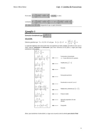 Moisés Villena Muñoz Cap. 1 Límites de Funciones 
ε δ δ ε 
9 
Por lo tanto, ( )2 
δ =ε ⎛⎜ ⎛⎜ 3 26 + 33 26 + 9⎞⎟ ⎞⎟ ⎝ ⎝ ⎠ ⎠ 
o δ ≈ 27ε ; es decir, 
si tomamos ( ) ( ) 2 2 
27 −ε ⎛⎜ ⎛⎜ 3 26 + 33 26 + 9⎞⎟ ⎞⎟ < x < 27 +ε ⎛⎜ ⎛⎜ 3 26 + 33 26 + 9⎞⎟ ⎞⎟ o 
⎝ ⎝ ⎠ ⎠ ⎝ ⎝ ⎠ ⎠ 
27 − 27ε < x < 27 + 27ε aseguramos lo que se quiere demostrar. 
Ejemplo 5 
Demostrar formalmente que 
lím 1 1 
x 1 
1 2 
x 
→ x 
− 
= 
− 
. 
SOLUCION: 
Debemos garantizar que 0, 0 0 1 1 1 
1 2 
tal que x x 
x 
− 
∀ > ∃ > < − < ⇒ − < 
− 
La expresión algebraica del consecuente tiene una apariencia un tanto compleja, por tanto en este caso es 
mejor empezar analizando el consecuente, para tener referencia de los pasos a seguir para luego 
transformar el antecedente. 
x 
x 
ε 
( x 
) 
( x )( x 
) 
( x 
) 
( x 
) 
( x 
) 
x 
( x 
) 
x 
( x 
) 
( x )( x 
) 
( x )( x 
) 
x 
x 
x 
x 
( ) 
( ) 
( ) 
2 
2 
2 
1 1 
1 2 
1 1 
1 1 2 
1 1 
1 2 
2 1 
2 1 
2 1 
2 1 
1 
2 1 
1 1 
2 11 
1 
2 1 
1 
2 1 
x x 
1 2 1 
ε 
ε 
ε 
ε 
ε 
ε 
ε 
ε 
ε 
− 
− < 
− 
− 
− < 
− + 
− < 
+ 
− + 
< 
+ 
− − 
< 
+ 
− 
< 
+ 
− + 
< 
+ + 
− 
< 
+ 
− 
< 
+ 
− < ⎡ + ⎤ ⎢⎣ ⎥⎦ 
¨ 
Factorizando el denominador 
(x −1) para diferencia de cuadrados 
Simplificando ( x −1) 
Restando 
Destruyendo paréntesis 
Resolviendo la resta del 2 con el 1 
Multiplicando y dividiendo por (1+ x ) 
Producto notable 
Aplicando propiedades del valor 
absoluto 
Despejando 
Ahora para transformar el antecedente, se sigue una secuencia como la anterior pero desde el final: 
 