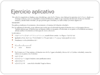 Ejercicio aplicativo
Un coche de competición se desplaza a una velocidad que, entre las 0 y 2 horas, viene dada por la expresión v(x)= (2-x).ex
, donde x es
el tiempo en horas y v(x) es a velocidad en cientos de kilómetros. Hallar en que momento del intervalo circula a la velocidad
máxima y calcular dicha velocidad. ¿En que periodos gano velocidad y en cuales redujo? ¿Se detuvo alguna vez?
SOLUCIÓN
Nos piden q estudiemos el crecimiento y decrecimiento y el máximo de la función velocidad v.
Por eso utilizamos la derivada, ya que sabemos (por teoría) que si la derivada da positiva la función crece y si da negativa decrece.
También sabemos que, la función tiene un máximo relativo en un punto, si la derivada, en ese punto, es 0 (condición necesaria) y
además cambia el crecimiento (es decir pasa de crecer a decrecer)
La derivada es:
 v’(x)=-1.ex 
+ ex
.(2-x)= -ex 
+ 2 ex
- x .ex 
= ex
- x. ex
, sacando factor común  ex
 se llega a: v’(x)=((1-x)ex
 Igualando a 0 nos  da (1-x).ex 
=0, de donde 1-x =0 y por tanto  x =1, (ya q ex
 nunca puede ser cero)
 Estudiamos v en los alrededores de 1
 
 v ‘      +        1        -        2
 y        crece           decrece
 
 Por lo tanto en x=1 hay máximo y la función crece de 0 a 1 (gana velocidad) y decrece de 1 a 2 (reduce velocidad), veamos los
valores en ese punto y en el extremo:
 v(x)= (2-x)ex
 v(1)=(2-1).e = e (aquí el máximo como justificamos antes)
 v(0)=(2-0).1=2
 v(2)=(2-2).1=0       como da la velocidad  0 aquí se detuvo.
 