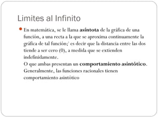 Limites al Infinito
En matemática, se le llama asíntota de la gráfica de una
función, a una recta a la que se aproxima continuamente la
gráfica de tal función;1
 es decir que la distancia entre las dos
tiende a ser cero (0), a medida que se extienden
indefinidamente.
O que ambas presentan un comportamiento asintótico.
Generalmente, las funciones racionales tienen
comportamiento asintótico
 