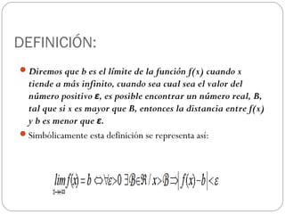 DEFINICIÓN:
Diremos que b es el límite de la función f(x) cuando x
tiende a más infinito, cuando sea cual sea el valor del
número positivo ε, es posible encontrar un número real, B,
tal que si x es mayor que B, entonces la distancia entre f(x)
y b es menor que ε.
Simbólicamente esta definición se representa así:
 