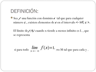DEFINICIÓN:
Sea f una función con dominio k tal que para cualquier
número c , existen elementos de k en el intervalo <- inf; c >.
El límite de f (x) cuando x tiende a menos infinito es L , que
se representa
si para todo ε >0 existe un número M tal que para cada y .
 