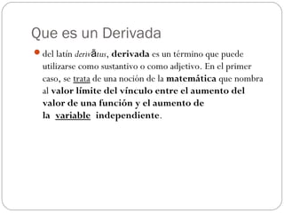 Que es un Derivada
del latín deriv tusā , derivada es un término que puede
utilizarse como sustantivo o como adjetivo. En el primer
caso, se trata de una noción de la matemática que nombra
al valor límite del vínculo entre el aumento del
valor de una función y el aumento de
la variable independiente.
 