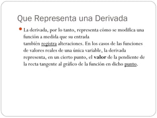Que Representa una Derivada
La derivada, por lo tanto, representa cómo se modifica una
función a medida que su entrada
también registra alteraciones. En los casos de las funciones
de valores reales de una única variable, la derivada
representa, en un cierto punto, el valor de la pendiente de
la recta tangente al gráfico de la función en dicho punto.
 
