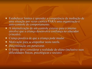 Estabelecer limites é aprender a competência da mediação de uma situação por vezes caótica PARA uma organização e auto-controle do comportamento. A internalização de um controle externo para o interno envolve que a criança desenvolva confiança no educador (vínculo). Crença positiva de que a criança pode mudar. Motivação para se empenhar nesta tarefa. Determinação em perseverar. O limite deve considerar a realidade do aluno (inclusive suas dificuldades físicas, psicológicas e sociais) 
