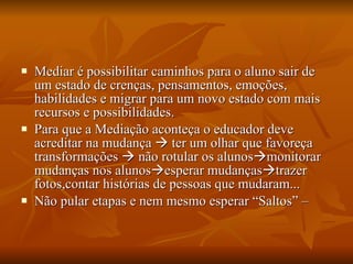 Mediar é possibilitar caminhos para o aluno sair de um estado de crenças, pensamentos, emoções, habilidades e migrar para um novo estado com mais recursos e possibilidades. Para que a Mediação aconteça o educador deve acreditar na mudança    ter um olhar que favoreça transformações    não rotular os alunos  monitorar mudanças nos alunos  esperar mudanças  trazer fotos,contar histórias de pessoas que mudaram... Não pular etapas e nem mesmo esperar “Saltos” –  