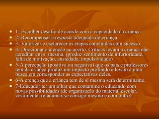 1- Escolher desafio de acordo com a capacidade da criança 2- Recompensar a resposta adequada do criança 3- Valorizar e esclarecer as etapas concluídas com sucesso. 4- Direcionar a atenção ao acerto. Críticas levam a criança não acreditar em si mesma. (produz sentimento de inferioridade, falta de motivação, ansiedade, impulsividade) 5-A percepção (positiva ou negativa) que os pais e professores tem da criança produz um impacto profundo e levam a uma busca em corresponder as expectativas deles.  6-A crença que a criança tem de si mesma será determinante. 7-Educador ter um olhar que contamine o educando com novas possibilidades (de organização do material escolar, vestimenta, relacionar-se consigo mesmo e com outro) 