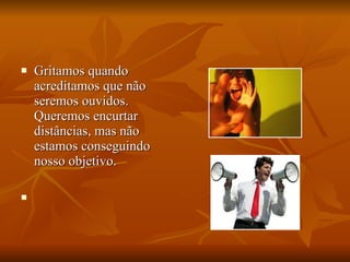 Gritamos quando acreditamos que não seremos ouvidos. Queremos encurtar distâncias, mas não estamos conseguindo nosso objetivo. 