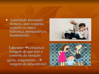 Autoridade pressupõe firmeza, auto-respeito, respeito ao outro, liderança, persuasão e o fundamental:  Educador   comunicar imagem de que tem o controle da situação. (grito, xingamento...   imagem de descontrole) 