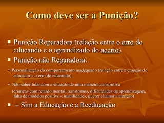 Como deve ser a Punição? Punição Reparadora (relação entre o  erro  do educando e o aprendizado do  acerto ) Punição não Reparadora: -  Personalização do comportamento inadequado (relação entre a emoção do educador e o erro do educando) -   Não saber lidar com a situação de uma maneira construtiva (crianças com retardo mental, transtornos, dificuldades de aprendizagem, falta de modelos positivos, inabilidades, querer chamar a atenção) –  Sim a Educação e a Reeducação 