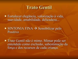 Trato Gentil Fortalecer elegância, valorização à vida, suavidade, amabilidade, delicadeza... SINTONIA FINA    Sensibilizar pelo Positivo  Trato Gentil não é mimo. Mimar pode ser entendido como exclusão, subestimação da força e dos recursos de cada criança. 