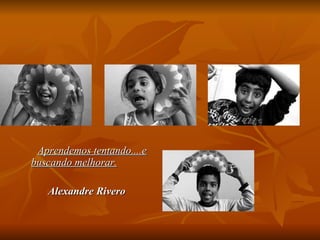 Aprendemos tentando....e buscando melhorar.   Alexandre Rivero 