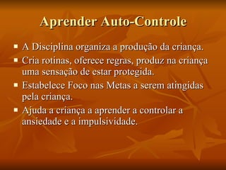 Aprender Auto-Controle A Disciplina organiza a produção da criança. Cria rotinas, oferece regras, produz na criança uma sensação de estar protegida. Estabelece Foco nas Metas a serem atingidas pela criança. Ajuda a criança a aprender a controlar a ansiedade e a impulsividade. 