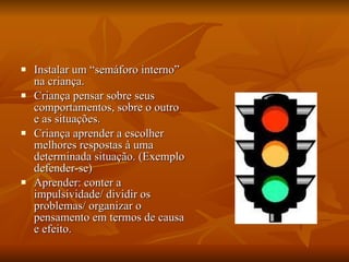 Instalar um “semáforo interno” na criança. Criança pensar sobre seus comportamentos, sobre o outro e as situações. Criança aprender a escolher melhores respostas à uma determinada situação. (Exemplo defender-se) Aprender: conter a impulsividade/ dividir os problemas/ organizar o pensamento em termos de causa e efeito. 