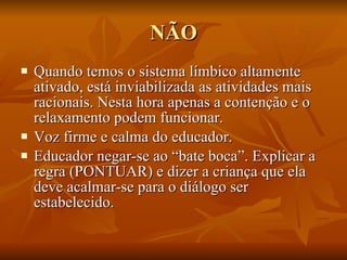 NÃO Quando temos o sistema límbico altamente ativado, está inviabilizada as atividades mais racionais. Nesta hora apenas a contenção e o relaxamento podem funcionar. Voz firme e calma do educador. Educador negar-se ao “bate boca”. Explicar a regra (PONTUAR) e dizer a criança que ela  deve acalmar-se para o diálogo ser estabelecido. 