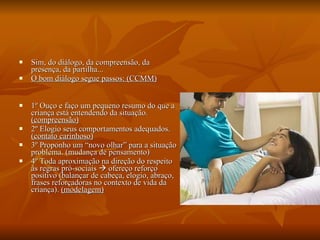 Sim, do diálogo, da compreensão, da presença, da partilha... O bom diálogo segue passos: (CCMM) 1º Ouço e faço um pequeno resumo do que a criança está entendendo da situação.  (compreensão) 2º Elogio seus comportamentos adequados.  (contato carinhoso) 3º Proponho um “novo olhar” para a situação problema. (mudança de pensamento) 4º Toda aproximação na direção do respeito às regras pró-sociais    ofereço reforço positivo (balançar de cabeça, elogio, abraço, frases reforçadoras no contexto de vida da criança).  (modelagem) 