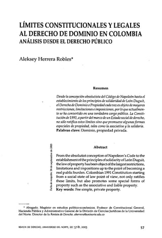 LÍMITES CONSTITUCIONALES Y LEGALES
AL ,
   DERECHO DE DOMINIO , EN COLOMBIA
ANALISIS DJESDE EL DERECHO PUBLICO


Aleksey Herrera Robles*




                                                           Resumen

                                Desde la concepción absolutista del Código de Napoleón hasta el
                                establecimiento de los principios de solidaridad de León Duguit,
                                el Derecho de Dominio o Propiedad cada vez es objeto de mayores
                                restricciones, limitaciones e imposiciones, por lo que actualmen-
                                te se ha convertido en una verdadera carga pública. La Consti-
                                tución de 1991, a partir del marco de un Estado social de derecho,
                                no sólo ratifica estos límites sino que promueve algunas formas
                                especiales de propiedad, tales como la asociativa y la solidaria.
                                Palabras clave: Dominio, propiedad privada.



                          ~                                Abstrae!
                          ."•
                          i •
                                Frorn the absolutist conception of Napoleon's Code to the
                         "      establishment of the principies of solidarity ofLeón Duguit,
                          ~     the law of property has been object ofthe largestrestrictions,
                         ~      limitations and impositions up to the point of becoming a
                          •     real public burden. Colornbian 1991 Constitution starting
                         ~í}    frorn a social state of law point of view, not on1y rati fi .es
                          ~
                          -     these limits, but also prornotes sorne special forms of
                         .s
                         .IJ
                                property such as the associative and liable property.
                         ~      Key words: Fee simple, private property .




    .• Abogado. Magíster en estudios político-económicos. Profesor de Constitucional General,
Hacienda Pública y Administrativo General de la División de Ciencias Jurídicas de la Universidad
del Norte. Director de la Revista de Derecho. aherrera@unjnorte.edu.co



REVISTADE DERECHO,UNIVEI~S'D~DDEL NORTE, 20: 57-81, 2003                                       57
 