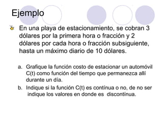 Ejemplo
En una playa de estacionamiento, se cobran 3
dólares por la primera hora o fracción y 2
dólares por cada hora o fracción subsiguiente,
hasta un máximo diario de 10 dólares.
a. Grafique la función costo de estacionar un automóvil
C(t) como función del tiempo que permanezca allí
durante un día.
b. Indique si la función C(t) es contínua o no, de no ser
indique los valores en donde es discontínua.
 