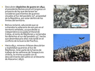    Descubren depósitos de guano en 1842,
    el presidente Bulnes envió al Congreso un
    proyecto de ley que declarase las
    covaderas (yacimientos de guanos)
    situados al Sur del paralelo 23°, propiedad
    de la República, por estar dentro de los
    límites del territorio.
   Bolivia reclamó, aduciendo que se
    vulneraba la soberanía de ese país en el
    territorio señalado, ya que desde su
    independencia ocupaba el litoral de
    Cobija, al norte de Mejillones y reclamaba
    los derechos al sur del paralelo 23°, hecho
    que desembocaría años más tarde en el
    conflicto de la Guerra del Pacífico.
   Hacia 1842, mineros chilenos descubrían
    y explotaban guaneras al Sur de
    Mejillones. Gran parte de la fuerza de
    trabajo de las salitreras de Tarapacá era
    chilena, lo mismo sucedió con el
    descubrimiento del salitre en el Desierto
    de Atacama ( 1857).
 