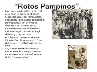   La explotación del salitre convirtió al
    desierto en un centro de atracción,
    llegándose a crear por compatriotas,
    una Sociedad Explotadora del Desierto,
    siendo pobladas por chilenos las
    localidades de Chañaral, Taltal,
    Caracoles y Tarapacá. El distrito de
    Iquique en 1876, contaba con 6.048
    chilenos y 4.429 peruanos.
    Antofagasta, cuyo poblamiento se
    inició en 1867, llegó contar con 6.554
    chilenos y 1.226 bolivianos a fines de
    1878.
   Así, el norte desértico fue nuestro,
    mucho antes de la conquista militar.
    Las salitreras ya no podían funcionar
    sin los “rotos pampinos”.
 
