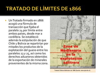    Un Tratado firmado en 1866
    acogió una fórmula de
    transacción que fijaba el
    paralelo 24 por límite entre
    ambos países, desde mar a
    cordillera. Se estableció
    además la estipulación de que
    Chile y Bolivia se repartirían por
    mitades los productos de la
    explotación del guano entre los
    paralelos 23 y 25, así como los
    derechos aduaneros obtenidos
    de la exportación de minerales
    provenientes de la misma zona.
 