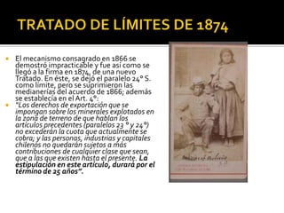    El mecanismo consagrado en 1866 se
    demostró impracticable y fue así como se
    llegó a la firma en 1874, de una nuevo
    Tratado. En éste, se dejó el paralelo 24° S.
    como límite, pero se suprimieron las
    medianerías del acuerdo de 1866; además
    se establecía en el Art. 4°:
   “Los derechos de exportación que se
    impongan sobre los minerales explotados en
    la zona de terreno de que hablan los
    artículos precedentes (paralelos 23 ° y 24°)
    no excederán la cuota que actualmente se
    cobra; y las personas, industrias y capitales
    chilenos no quedarán sujetos a más
    contribuciones de cualquier clase que sean,
    que a las que existen hasta el presente. La
    estipulación en este artículo, durará por el
    término de 25 años”.
 